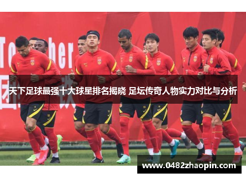 天下足球最强十大球星排名揭晓 足坛传奇人物实力对比与分析